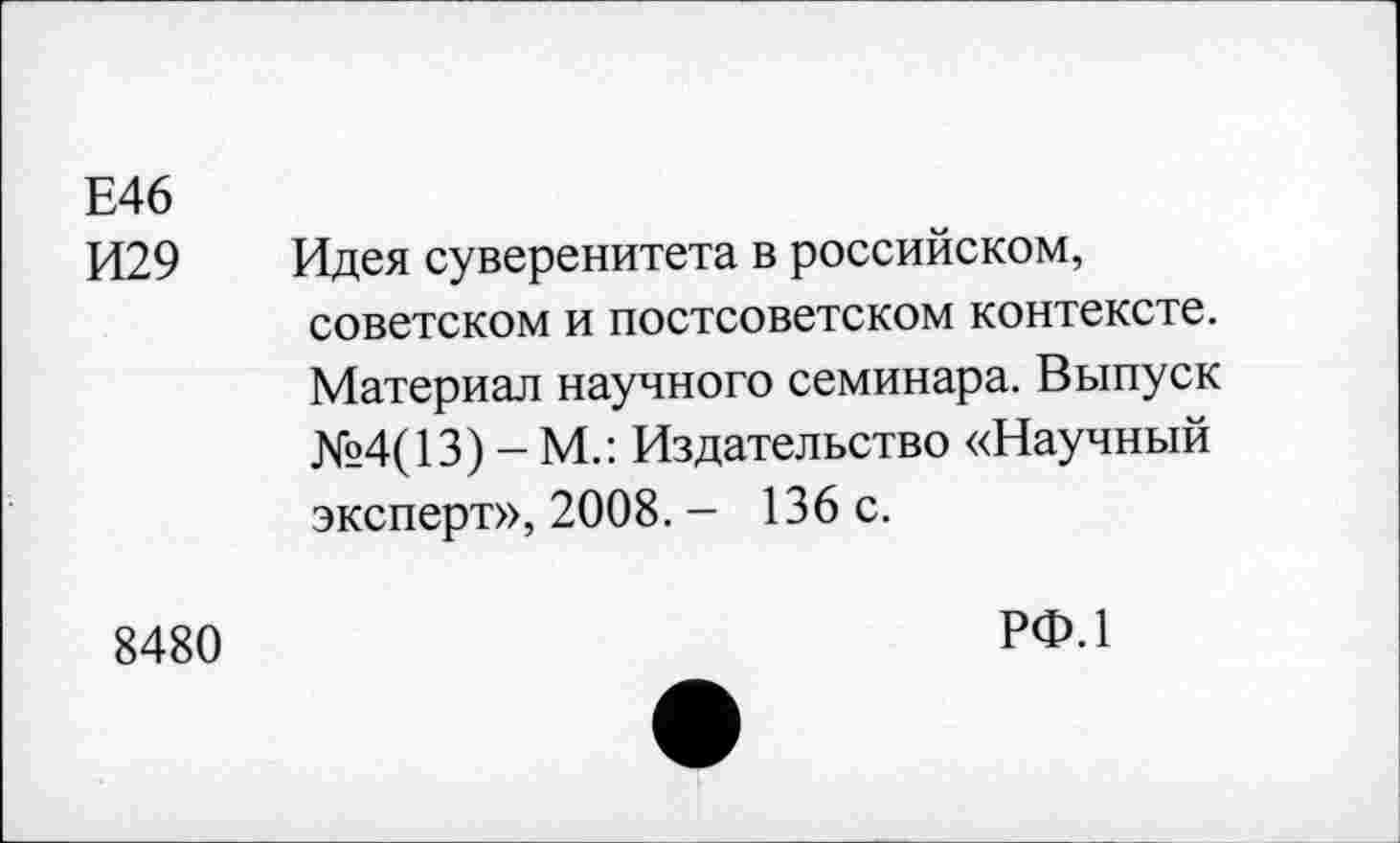 ﻿Е46
И29 Идея суверенитета в российском, советском и постсоветском контексте. Материал научного семинара. Выпуск №4(13) - М.: Издательство «Научный эксперт», 2008. - 136 с.
8480
РФ.1
